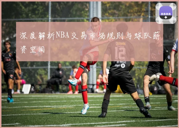 深度解析NBA交易市场规则与球队薪资空间