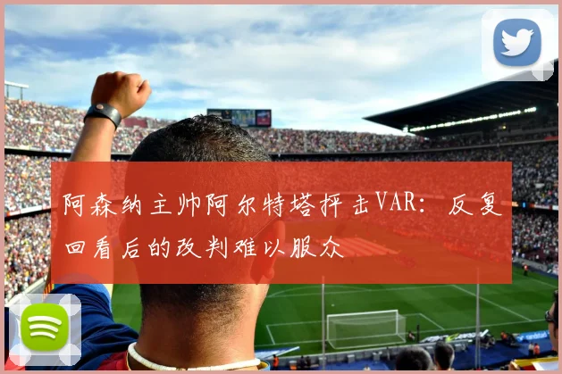 阿森纳主帅阿尔特塔抨击VAR:反复回看后的改判难以服众