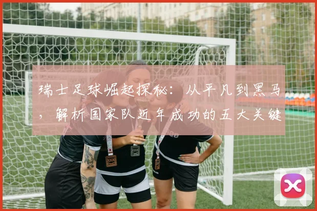 瑞士足球崛起探秘:从平凡到黑马,解析国家队近年成功的五大关键