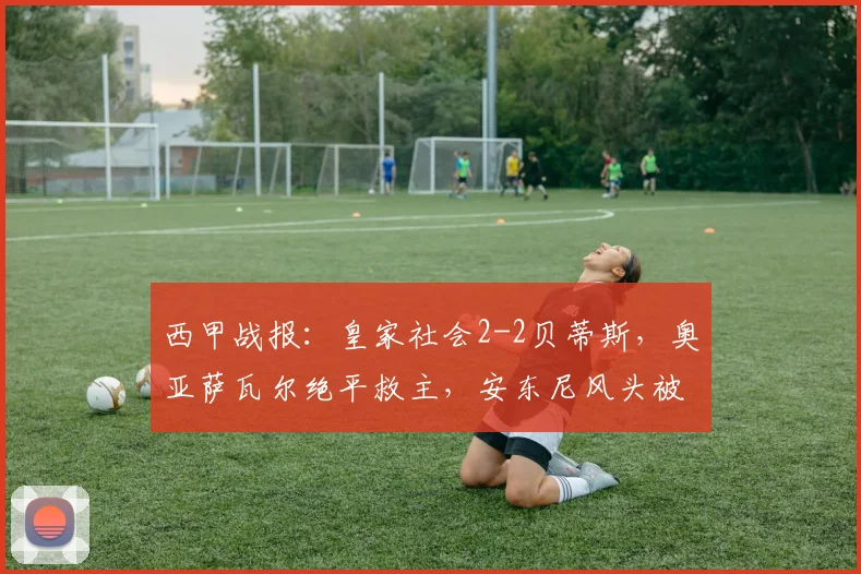 西甲战报:皇家社会2-2贝蒂斯,奥亚萨瓦尔绝平救主,安东尼风头被抢?