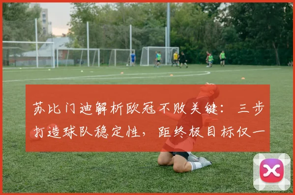 苏比门迪解析欧冠不败关键:三步打造球队稳定性,距终极目标仅一步之遥