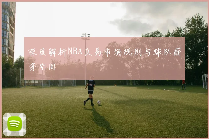 深度解析NBA交易市场规则与球队薪资空间