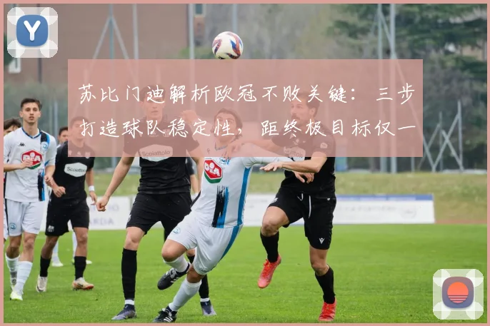 苏比门迪解析欧冠不败关键:三步打造球队稳定性,距终极目标仅一步之遥